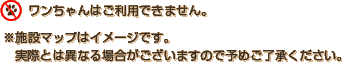 ワンちゃんはご利用できません。※施設マップはイメージです。実際とは異なる場合がございますので予めご了承ください。