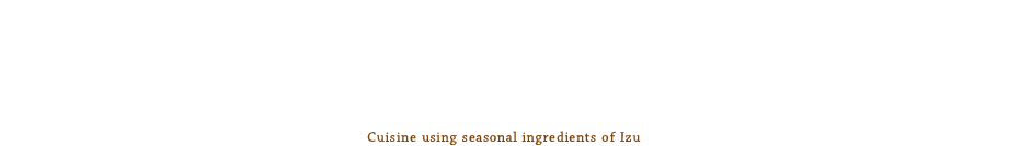 伊豆の旬鮮素材と季節の旬な食材との素敵な出会い。真心込めて、一手間掛けてお造りしております。
